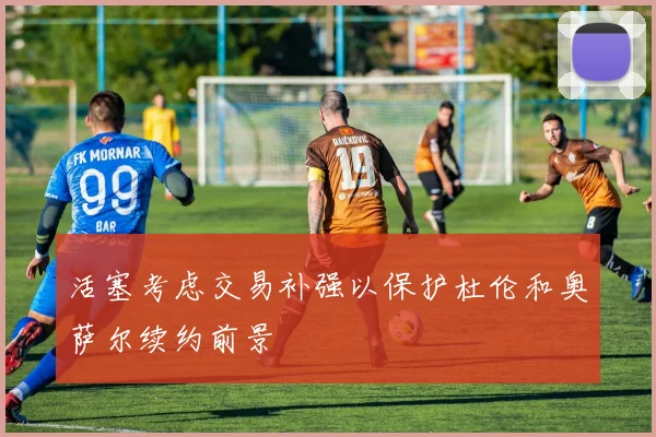 活塞考虑交易补强以保护杜伦和奥萨尔续约前景