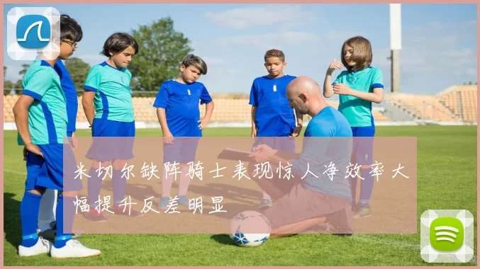 米切尔缺阵骑士表现惊人净效率大幅提升反差明显