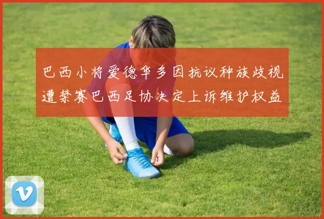 巴西小将爱德华多因抗议种族歧视遭禁赛巴西足协决定上诉维护权益
