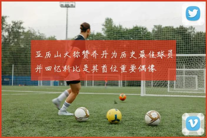 亚历山大称赞乔丹为历史最佳球员并回忆科比是其首位重要偶像