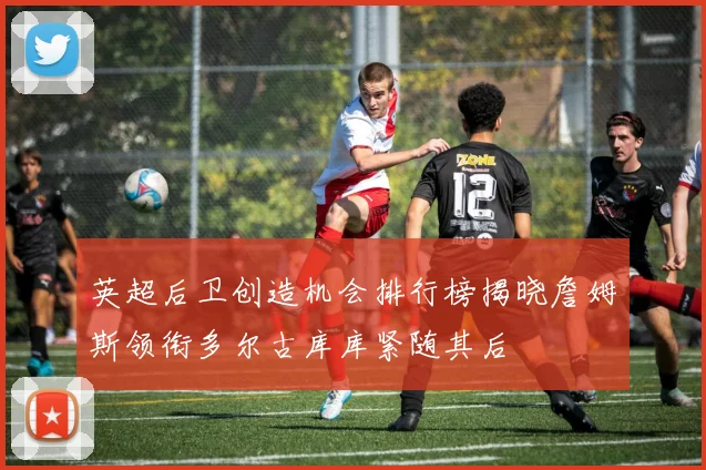 英超后卫创造机会排行榜揭晓詹姆斯领衔多尔古库库紧随其后