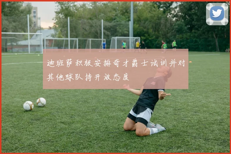 迪班萨积极安排奇才爵士试训并对其他球队持开放态度