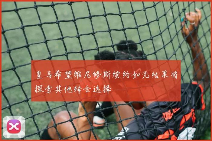 皇马希望维尼修斯续约如无结果将探索其他转会选择