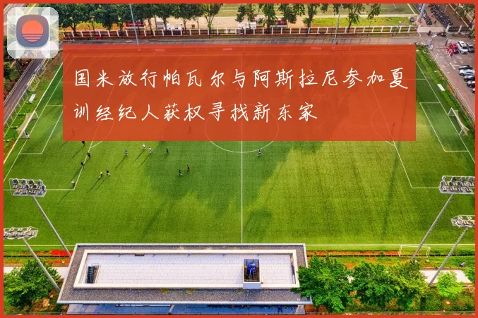 国米放行帕瓦尔与阿斯拉尼参加夏训经纪人获权寻找新东家