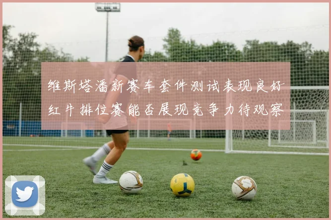 维斯塔潘新赛车套件测试表现良好红牛排位赛能否展现竞争力待观察