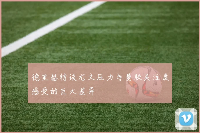 德里赫特谈尤文压力与曼联关注度感受的巨大差异
