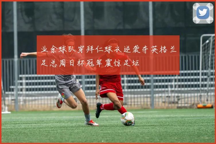 业余球队穿拜仁球衣逆袭夺英格兰足总周日杯冠军震惊足坛