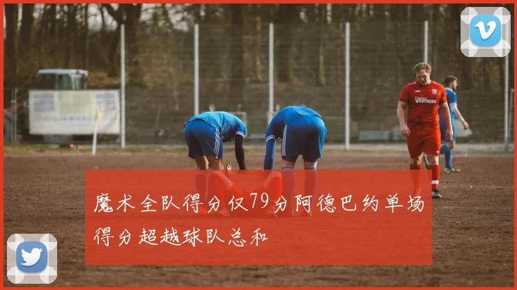 魔术全队得分仅79分阿德巴约单场得分超越球队总和