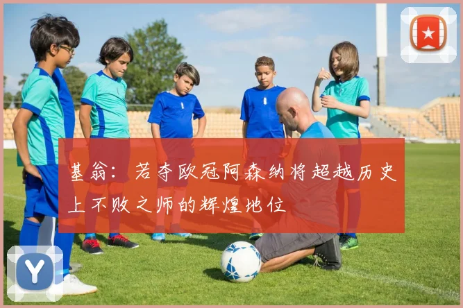 基翁：若夺欧冠阿森纳将超越历史上不败之师的辉煌地位