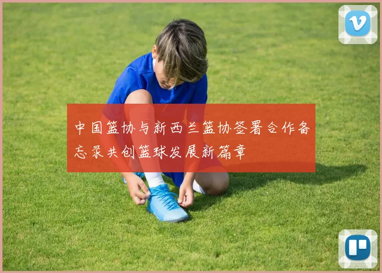 中国篮协与新西兰篮协签署合作备忘录共创篮球发展新篇章