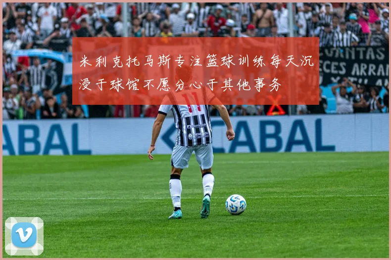 米利克托马斯专注篮球训练每天沉浸于球馆不愿分心于其他事务