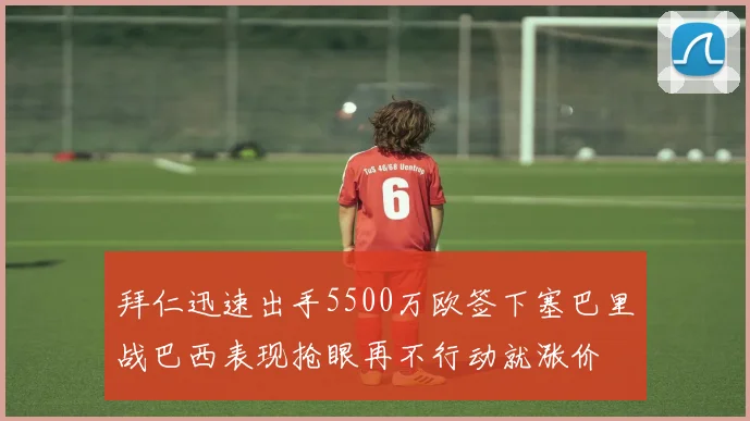拜仁迅速出手5500万欧签下塞巴里战巴西表现抢眼再不行动就涨价