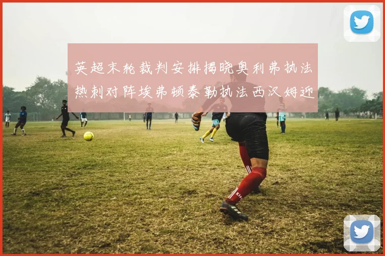英超末轮裁判安排揭晓奥利弗执法热刺对阵埃弗顿泰勒执法西汉姆迎战利兹联