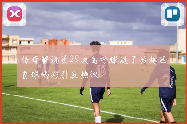 传奇解说员29次高呼球进了为梅西首球喝彩引发热议