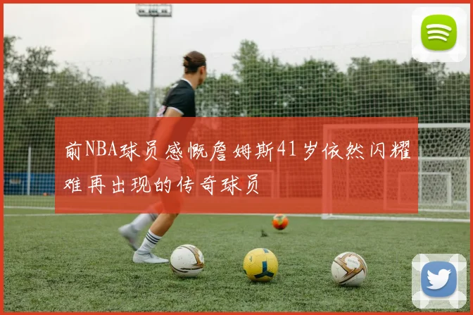 前NBA球员感慨詹姆斯41岁依然闪耀难再出现的传奇球员