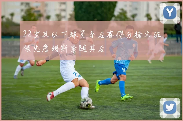 22岁及以下球员季后赛得分榜文班领先詹姆斯紧随其后