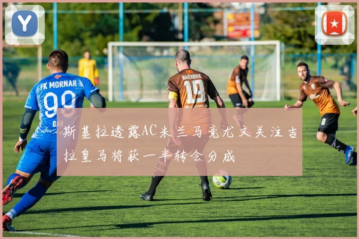 斯基拉透露AC米兰马竞尤文关注吉拉皇马将获一半转会分成
