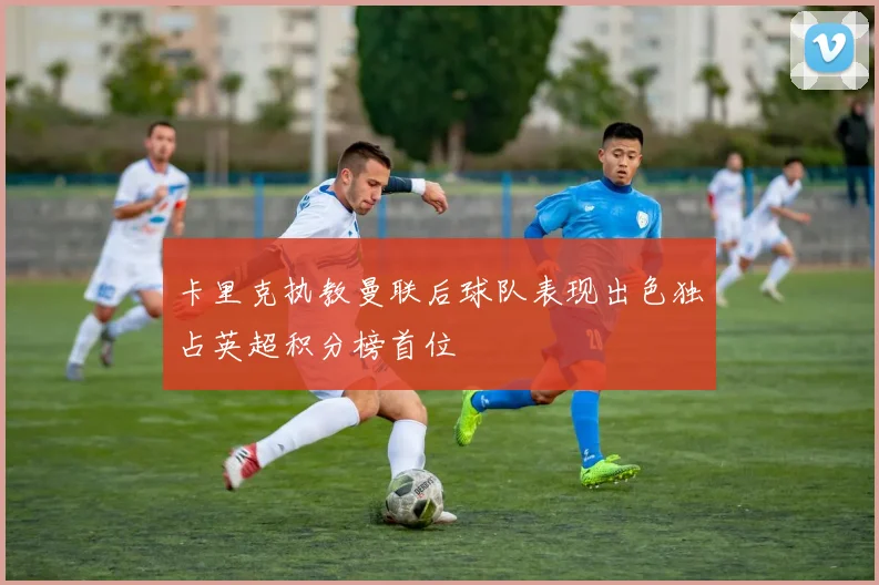 卡里克执教曼联后球队表现出色独占英超积分榜首位