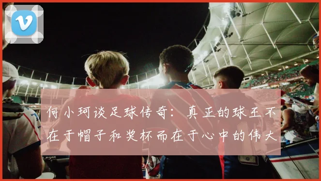 何小珂谈足球传奇：真正的球王不在于帽子和奖杯而在于心中的伟大